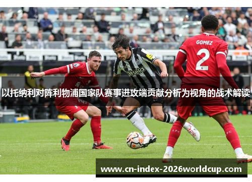 以托纳利对阵利物浦国家队赛事进攻端贡献分析为视角的战术解读 以托纳利对阵利物浦国家队赛事进攻端贡献分析为视角的战术解读