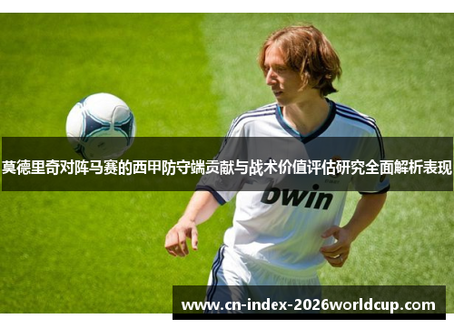 莫德里奇对阵马赛的西甲防守端贡献与战术价值评估研究全面解析表现 莫德里奇对阵马赛的西甲防守端贡献与战术价值评估研究全面解析表现