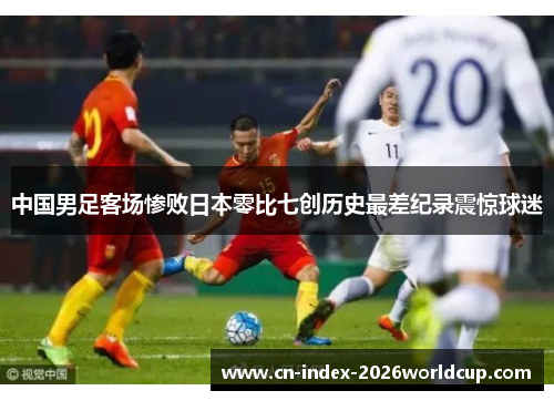 中国男足客场惨败日本零比七创历史最差纪录震惊球迷